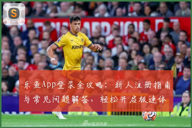 乐鱼App登录全攻略：新人注册指南与常见问题解答，轻松开启极速体验之旅