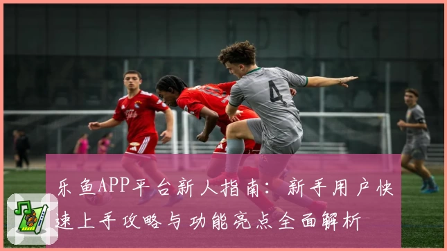 乐鱼APP平台新人指南：新手用户快速上手攻略与功能亮点全面解析
