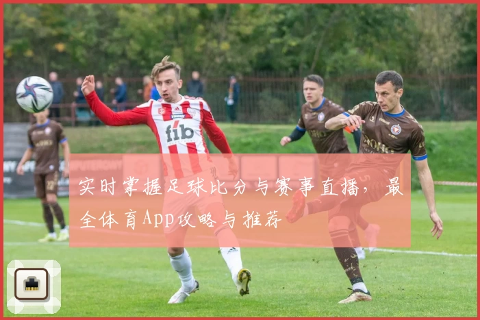 实时掌握足球比分与赛事直播，最全体育App攻略与推荐