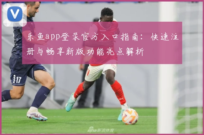 乐鱼app登录官方入口指南：快速注册与畅享新版功能亮点解析