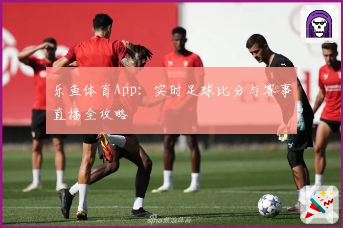 乐鱼体育App：实时足球比分与赛事直播全攻略
