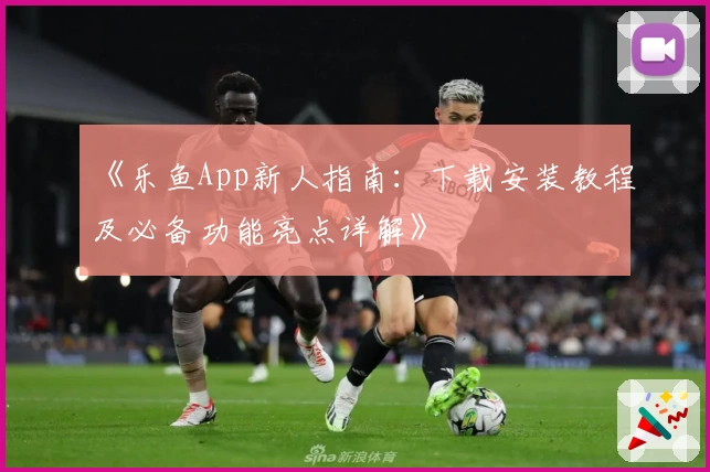 《乐鱼App新人指南：下载安装教程及必备功能亮点详解》