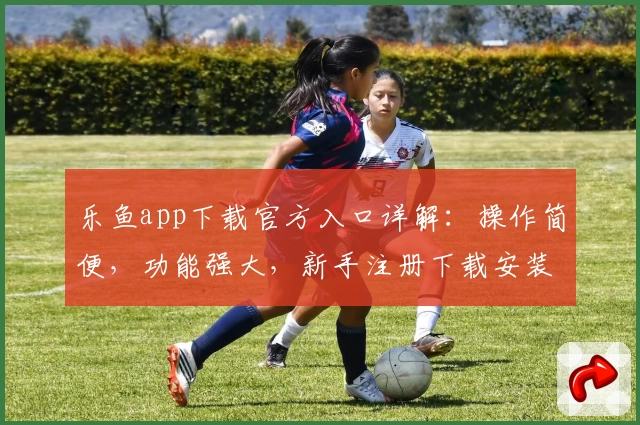 乐鱼app下载官方入口详解：操作简便，功能强大，新手注册下载安装全流程攻略