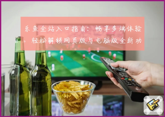 乐鱼全站入口指南：畅享多端体验，轻松解锁网页版与电脑版全新功能亮点