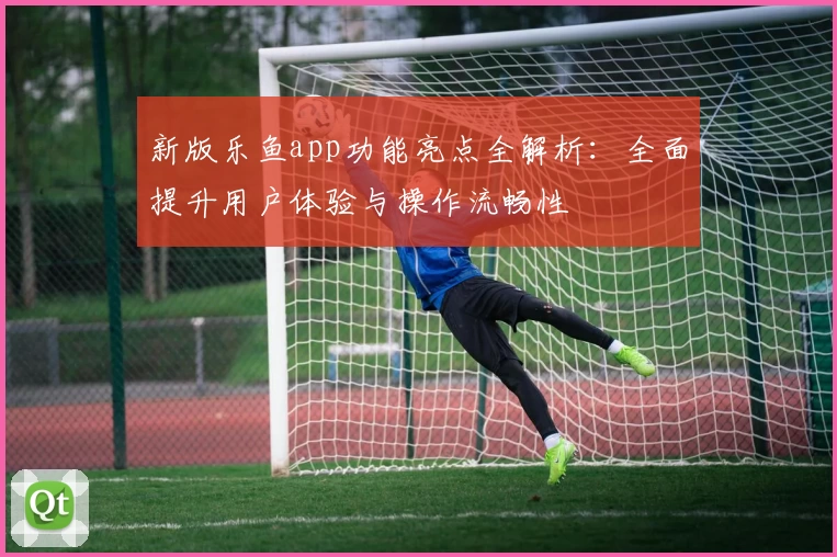 新版乐鱼app功能亮点全解析：全面提升用户体验与操作流畅性