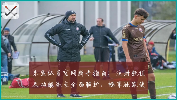 乐鱼体育官网新手指南：注册教程及功能亮点全面解析，畅享独家使用体验