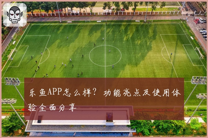 乐鱼APP怎么样？功能亮点及使用体验全面分享