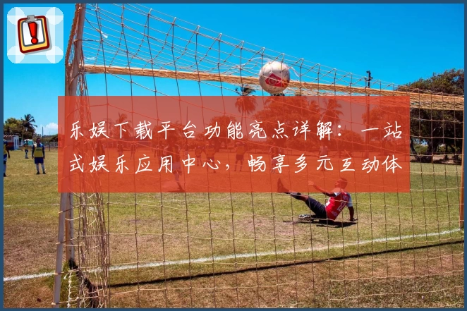 乐娱下载平台功能亮点详解：一站式娱乐应用中心，畅享多元互动体验