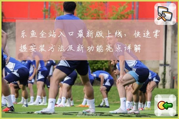 乐鱼全站入口最新版上线，快速掌握安装方法及新功能亮点详解