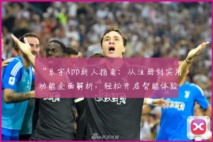 “乐宇App新人指南：从注册到实用功能全面解析，轻松开启智能体验之旅”
