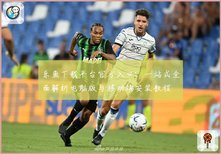 乐鱼下载平台官方入口：一站式全面解析电脑版与移动端安装教程