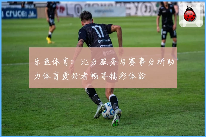 乐鱼体育：比分服务与赛事分析助力体育爱好者畅享精彩体验