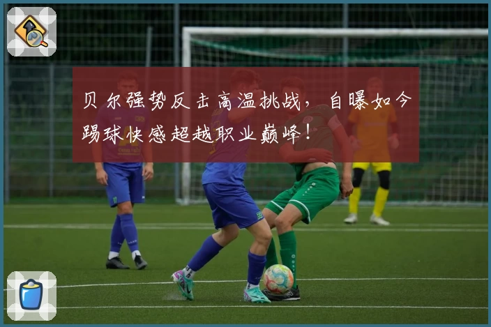 贝尔强势反击高温挑战,自曝如今踢球快感超越职业巅峰!