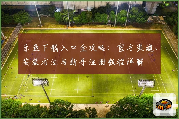 乐鱼下载入口全攻略:官方渠道、安装方法与新手注册教程详解