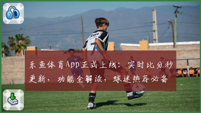 乐鱼体育App正式上线：实时比分秒更新，功能全解读，球迷热荐必备助手