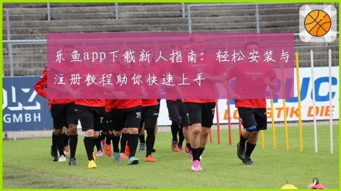乐鱼app下载新人指南:轻松安装与注册教程助你快速上手