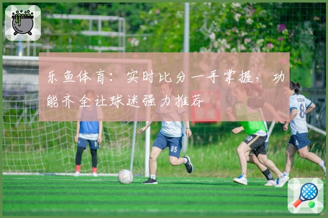 乐鱼体育：实时比分一手掌握，功能齐全让球迷强力推荐