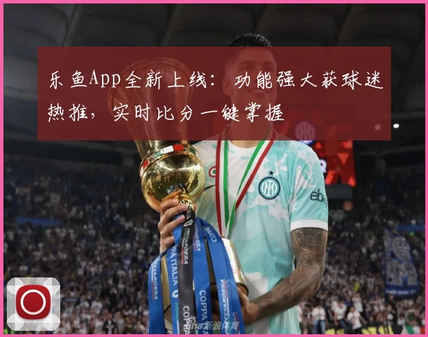 乐鱼App全新上线:功能强大获球迷热推,实时比分一键掌握
