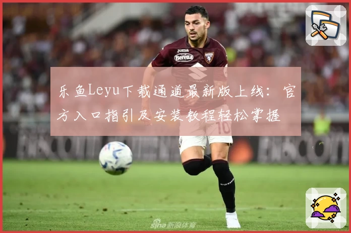 乐鱼Leyu下载通道最新版上线：官方入口指引及安装教程轻松掌握
