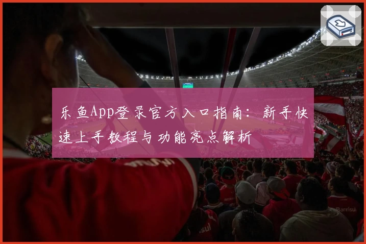 乐鱼App登录官方入口指南：新手快速上手教程与功能亮点解析