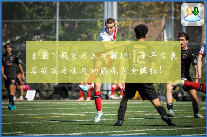 乐鱼下载官方入口解析：全平台兼容安装方法与功能亮点全揭秘！