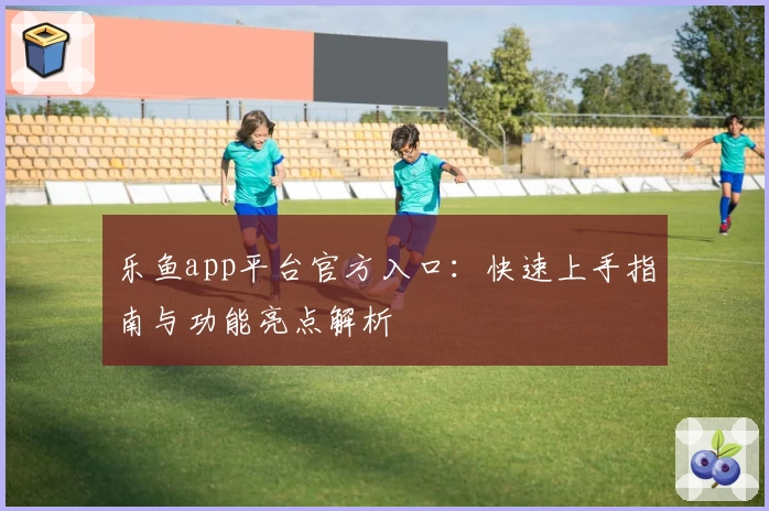 乐鱼app平台官方入口：快速上手指南与功能亮点解析