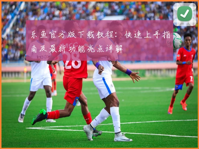 乐鱼官方版下载教程：快速上手指南及最新功能亮点详解
