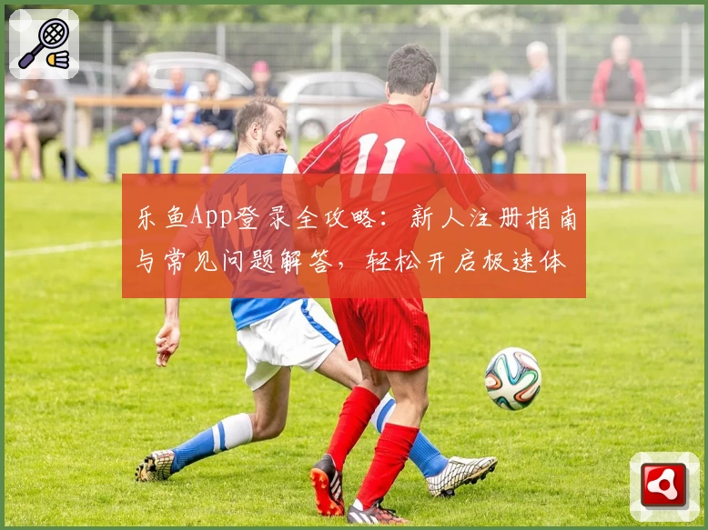 乐鱼App登录全攻略:新人注册指南与常见问题解答,轻松开启极速体验之旅