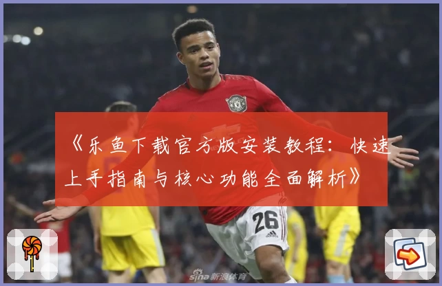 《乐鱼下载官方版安装教程：快速上手指南与核心功能全面解析》