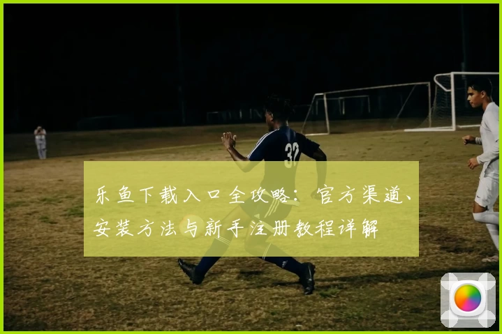 乐鱼下载入口全攻略：官方渠道、安装方法与新手注册教程详解