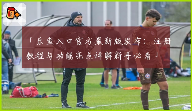 「乐鱼入口官方最新版发布：注册教程与功能亮点详解新手必看」