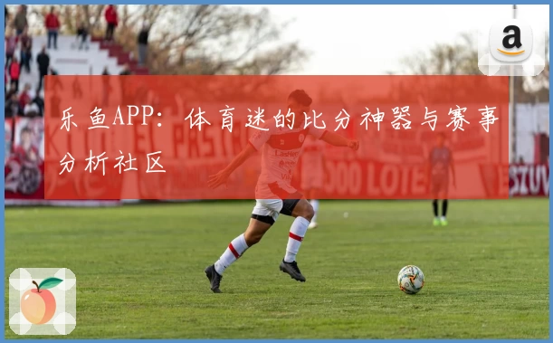 乐鱼APP:体育迷的比分神器与赛事分析社区
