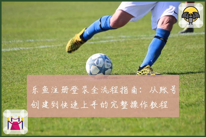 乐鱼注册登录全流程指南：从账号创建到快速上手的完整操作教程
