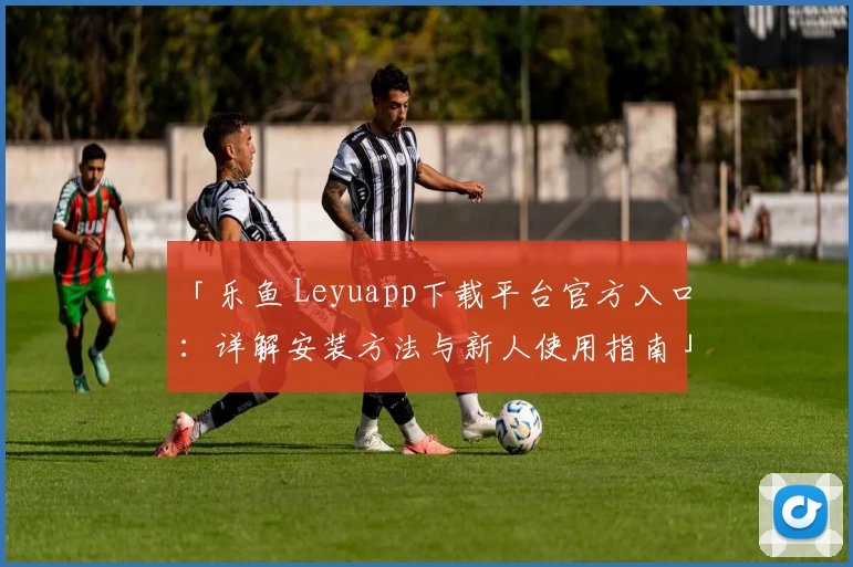 「乐鱼 Leyuapp下载平台官方入口：详解安装方法与新人使用指南」